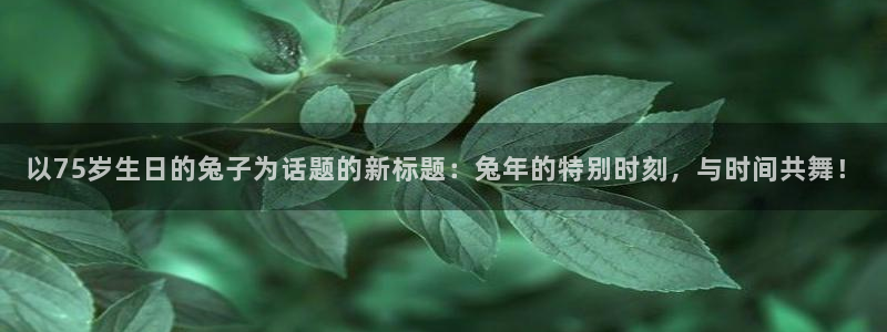南宫南宫NG官网版：以75岁生日的兔子为话题的新标题：兔年的特别时刻，与时间共舞